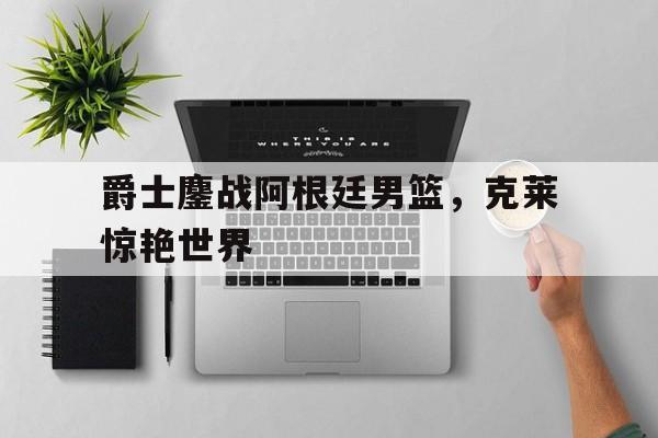爵士鏖战阿根廷男篮,克莱惊艳世界 爵士鏖战阿根廷男篮,克莱惊艳世界